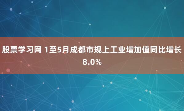 股票学习网 1至5月成都市规上工业增加值同比增长8.0%