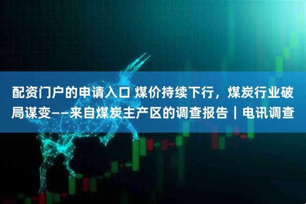 配资门户的申请入口 煤价持续下行,煤炭行业破局谋变——来自煤炭主产区的调查报告|电讯调查