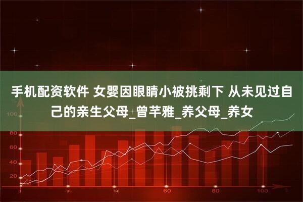 手机配资软件 女婴因眼睛小被挑剩下 从未见过自己的亲生父母_曾芊雅_养父母_养女