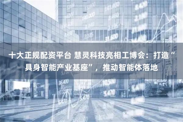 十大正规配资平台 慧灵科技亮相工博会：打造“具身智能产业基座”，推动智能体落地
