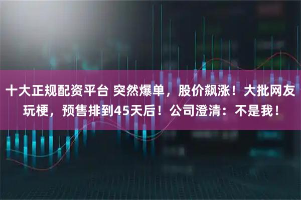 十大正规配资平台 突然爆单，股价飙涨！大批网友玩梗，预售排到45天后！公司澄清：不是我！