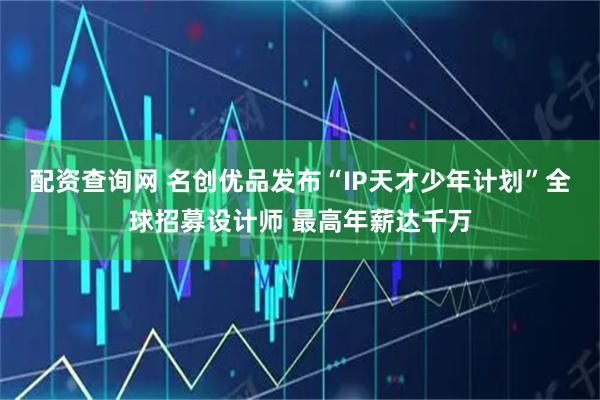 配资查询网 名创优品发布“IP天才少年计划”全球招募设计师 最高年薪达千万