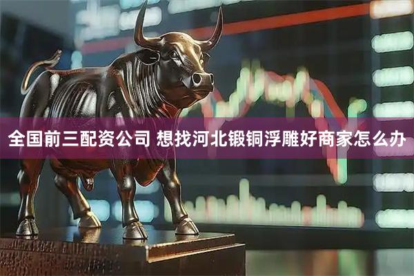 全国前三配资公司 想找河北锻铜浮雕好商家怎么办