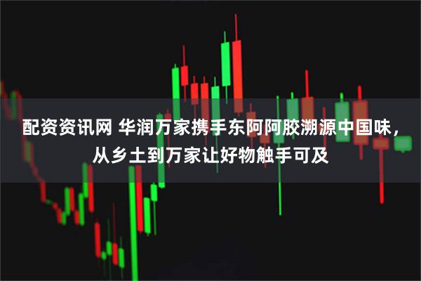配资资讯网 华润万家携手东阿阿胶溯源中国味，从乡土到万家让好物触手可及