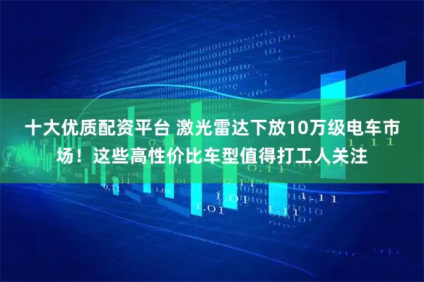 十大优质配资平台 激光雷达下放10万级电车市场！这些高性价比车型值得打工人关注